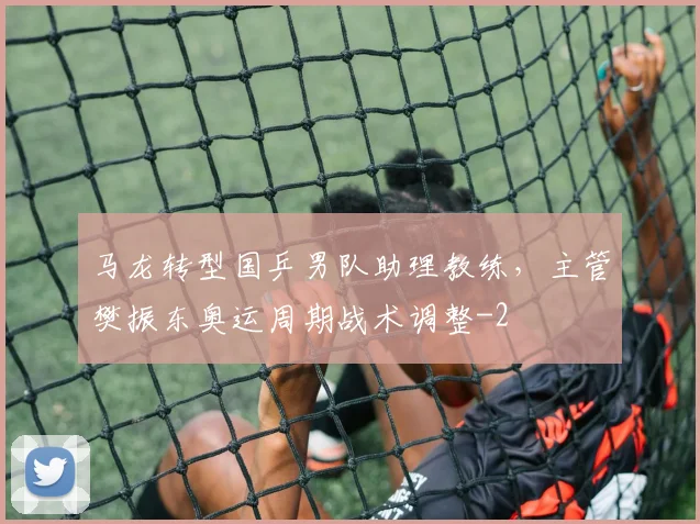 马龙转型国乒男队助理教练，主管樊振东奥运周期战术调整