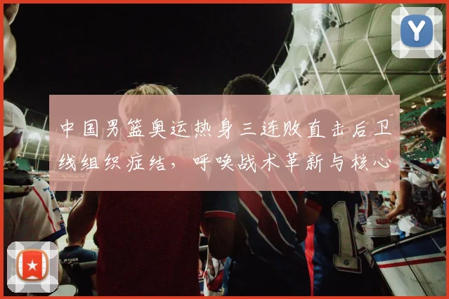 中国男篮奥运热身三连败直击后卫线组织症结,呼唤战术革新与核心控卫